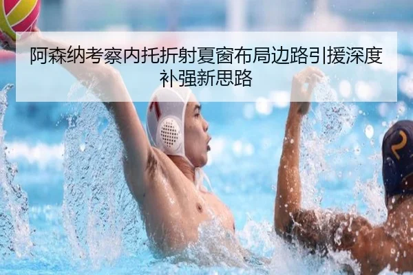 阿森纳考察内托折射夏窗布局边路引援深度补强新思路