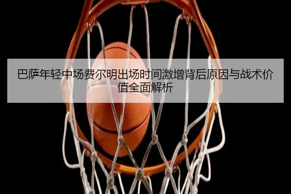 巴萨年轻中场费尔明出场时间激增背后原因与战术价值全面解析