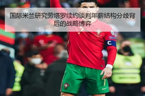 国际米兰研究劳塔罗续约谈判年薪结构分歧背后的战略博弈