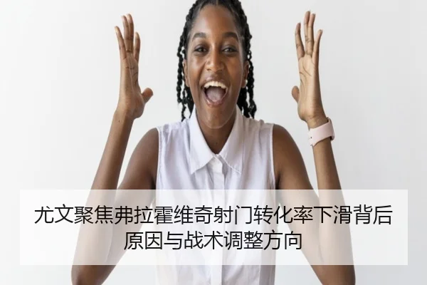 尤文聚焦弗拉霍维奇射门转化率下滑背后原因与战术调整方向